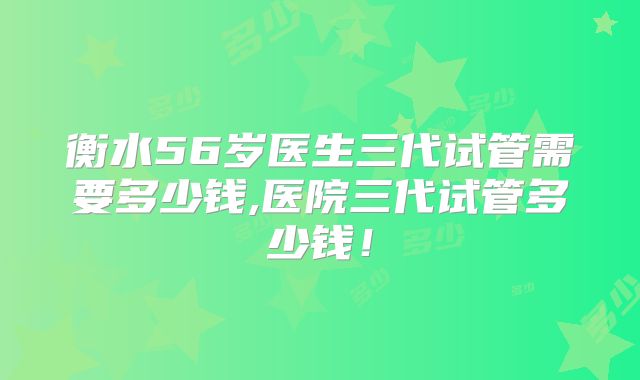 衡水56岁医生三代试管需要多少钱,医院三代试管多少钱！