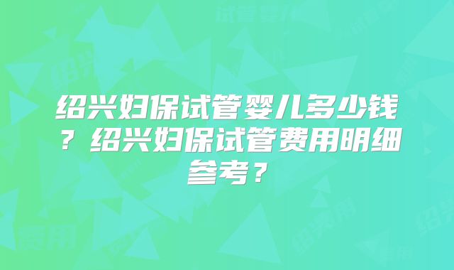 绍兴妇保试管婴儿多少钱?绍兴妇保试管费用明细参考?