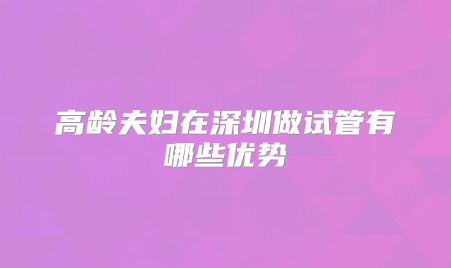 高龄夫妇在深圳做试管有哪些优势