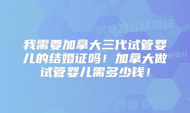 我需要加拿大三代试管婴儿的结婚证吗！加拿大做试管婴儿需多少钱！