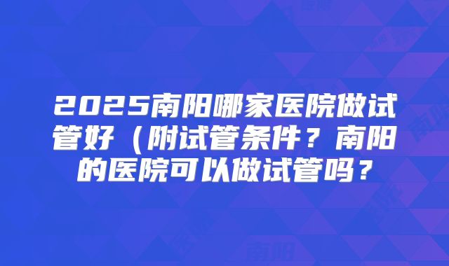 2025南阳哪家医院做试管好（附试管条件？南阳的医院可以做试管吗？