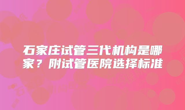 石家庄试管三代机构是哪家?附试管医院选择标准