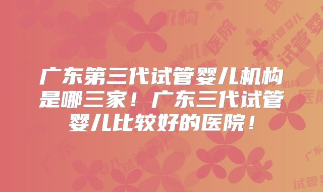 广东第三代试管婴儿机构是哪三家！广东三代试管婴儿比较好的医院！