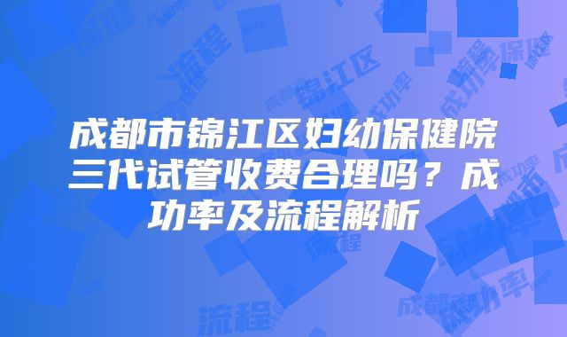 成都市锦江区妇幼保健院三代试管收费合理吗?成功率及流程解析