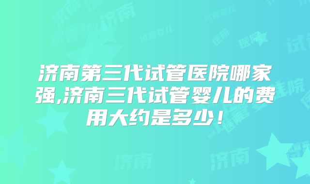 济南第三代试管医院哪家强,济南三代试管婴儿的费用大约是多少！