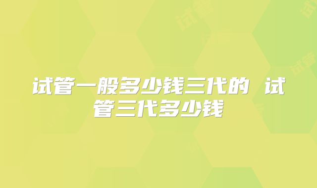试管一般多少钱三代的 试管三代多少钱