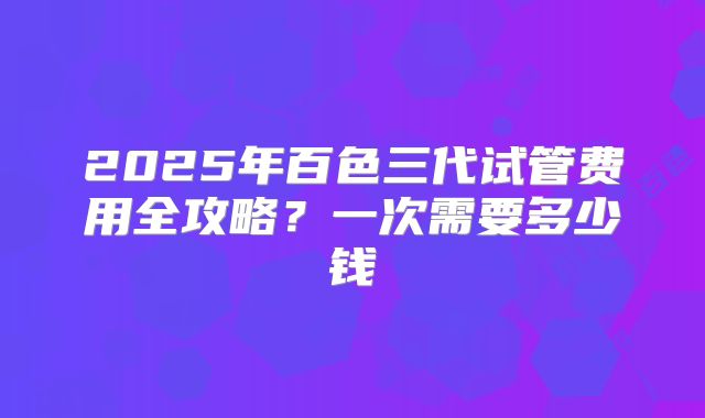 2025年百色三代试管费用全攻略?一次需要多少钱