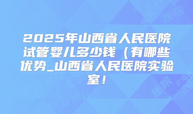 2025年山西省人民医院试管婴儿多少钱(有哪些优势_山西省人民医院实验室!
