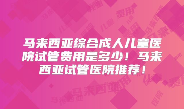 马来西亚综合成人儿童医院试管费用是多少！马来西亚试管医院推荐！