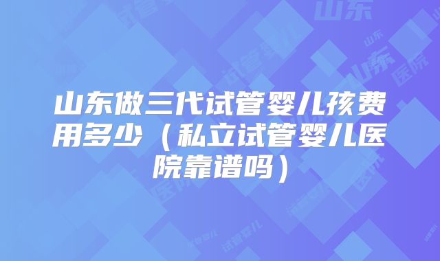 山东做三代试管婴儿孩费用多少（私立试管婴儿医院靠谱吗）