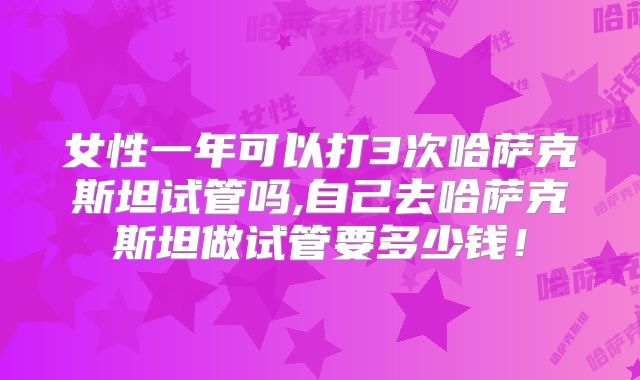 女性一年可以打3次哈萨克斯坦试管吗,自己去哈萨克斯坦做试管要多少钱!