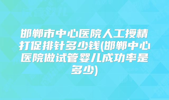 邯郸市中心医院人工授精打促排针多少钱(邯郸中心医院做试管婴儿成功率是多少)