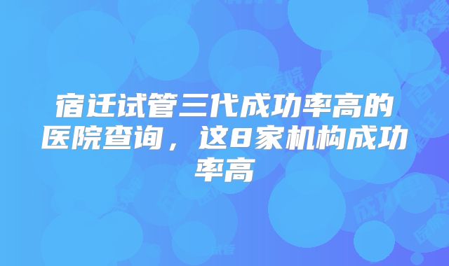 宿迁试管三代成功率高的医院查询,这8家机构成功率高