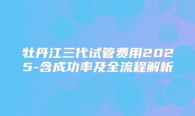 牡丹江三代试管费用2025-含成功率及全流程解析