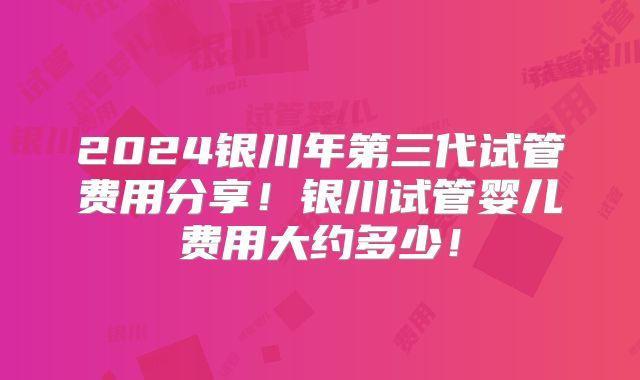 2024银川年第三代试管费用分享！银川试管婴儿费用大约多少！