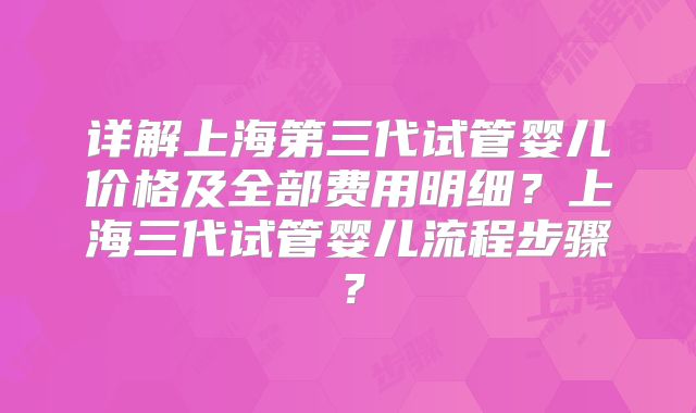 详解上海第三代试管婴儿价格及全部费用明细？上海三代试管婴儿流程步骤？