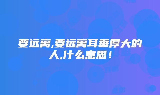 要远离,要远离耳垂厚大的人,什么意思！