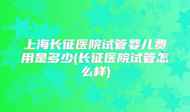 上海长征医院试管婴儿费用是多少(长征医院试管怎么样)