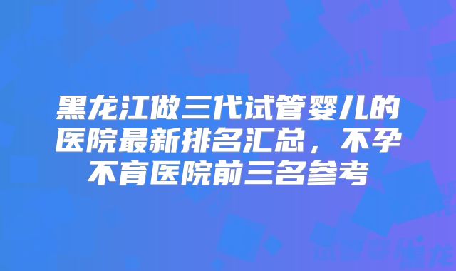 黑龙江做三代试管婴儿的医院最新排名汇总，不孕不育医院前三名参考