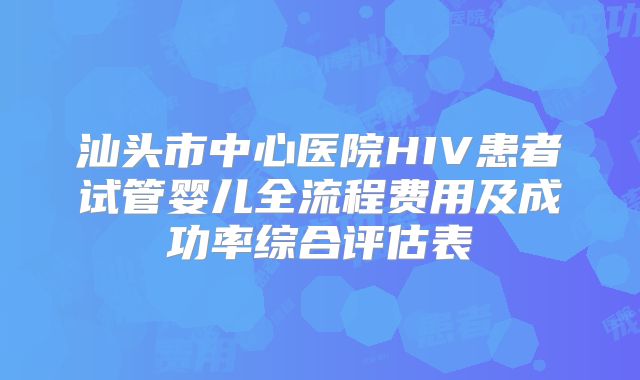 汕头市中心医院HIV患者试管婴儿全流程费用及成功率综合评估表