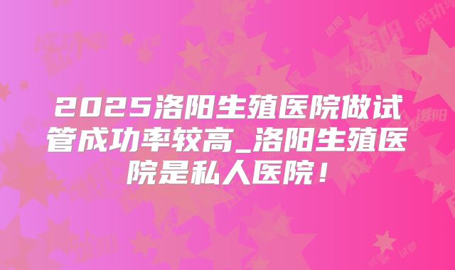 2025洛阳生殖医院做试管成功率较高_洛阳生殖医院是私人医院！
