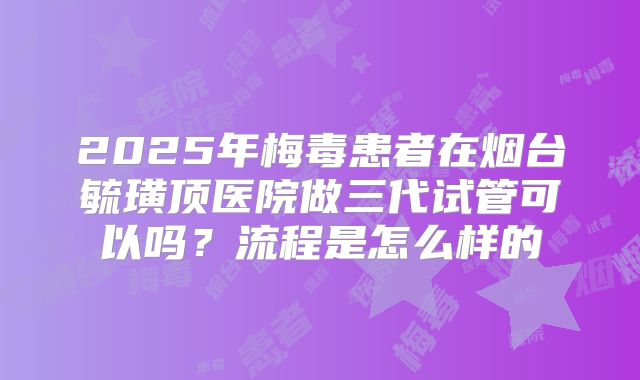 2025年梅毒患者在烟台毓璜顶医院做三代试管可以吗?流程是怎么样的