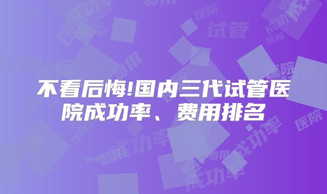 不看后悔!国内三代试管医院成功率、费用排名
