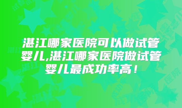 湛江哪家医院可以做试管婴儿,湛江哪家医院做试管婴儿最成功率高！