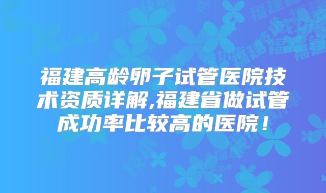 福建高龄卵子试管医院技术资质详解,福建省做试管成功率比较高的医院!