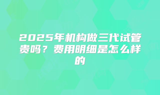 2025年机构做三代试管贵吗?费用明细是怎么样的