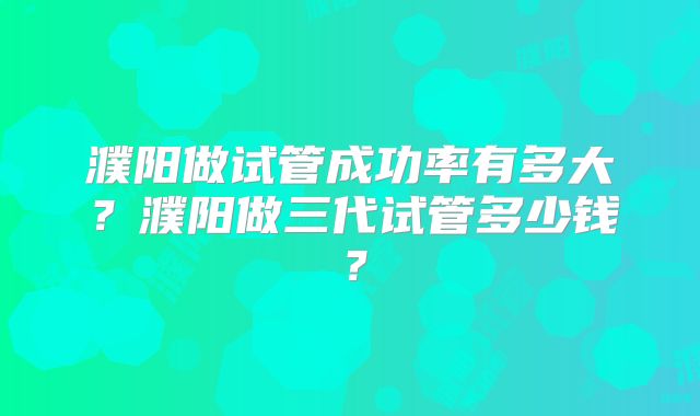 濮阳做试管成功率有多大?濮阳做三代试管多少钱?