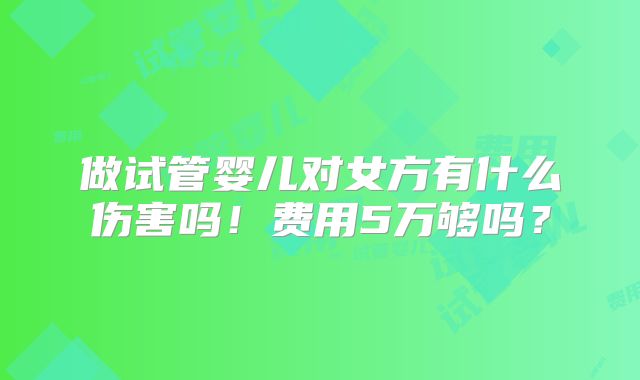 做试管婴儿对女方有什么伤害吗!费用5万够吗?