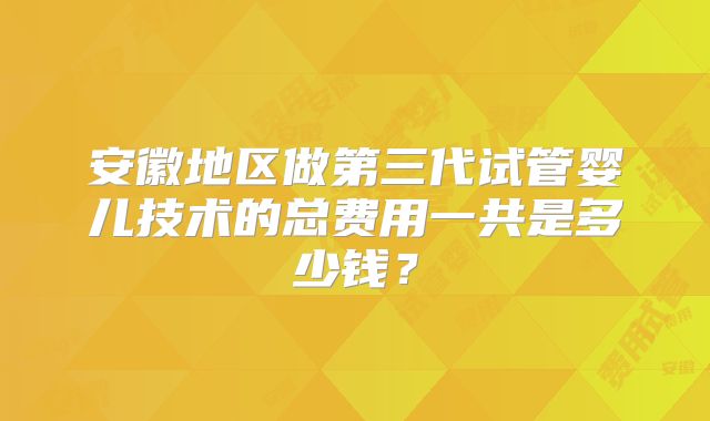 安徽地区做第三代试管婴儿技术的总费用一共是多少钱？