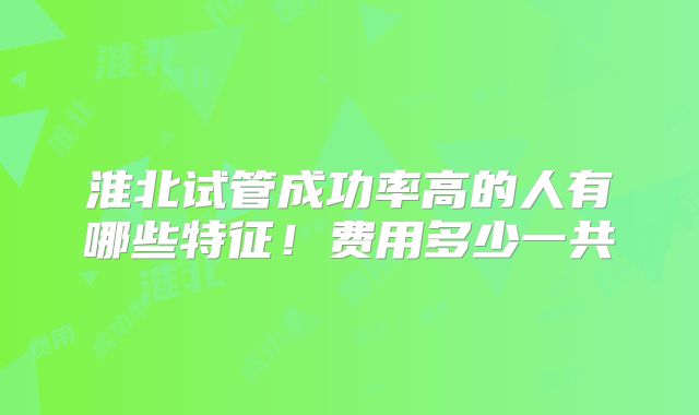 淮北试管成功率高的人有哪些特征！费用多少一共