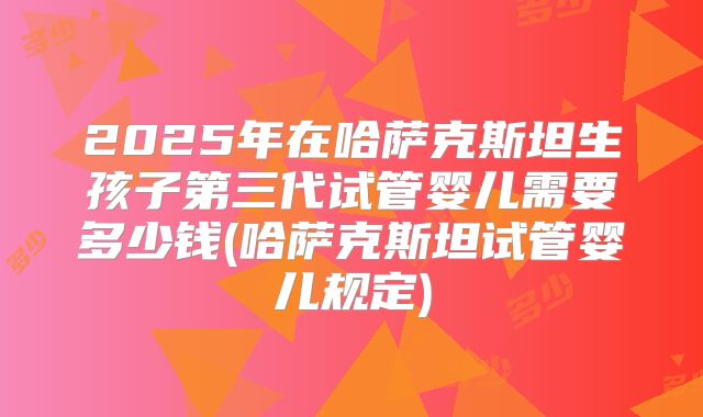 2025年在哈萨克斯坦生孩子第三代试管婴儿需要多少钱(哈萨克斯坦试管婴儿规定)