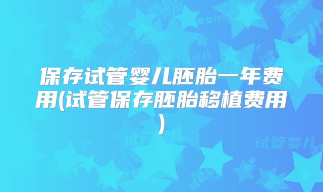 保存试管婴儿胚胎一年费用(试管保存胚胎移植费用)