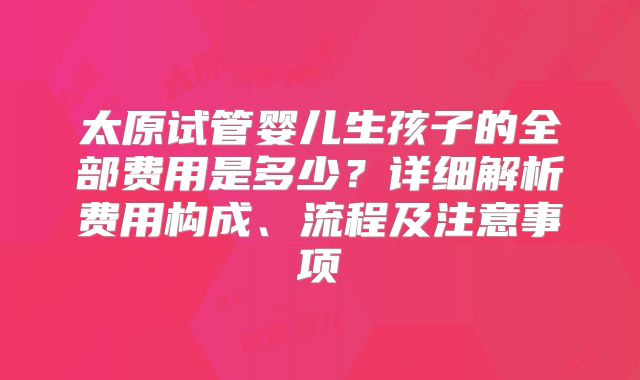 太原试管婴儿生孩子的全部费用是多少?详细解析费用构成、流程及注意事项