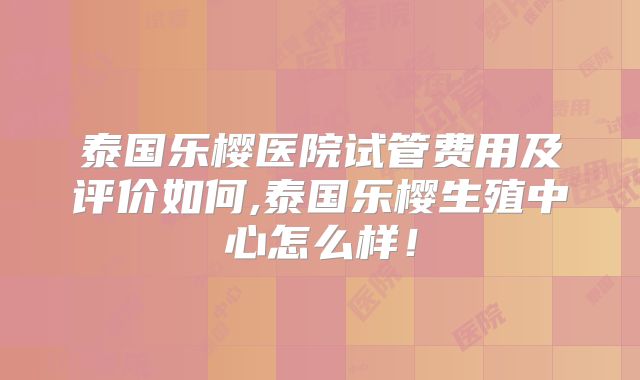 泰国乐樱医院试管费用及评价如何,泰国乐樱生殖中心怎么样!