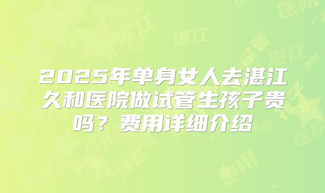 2025年单身女人去湛江久和医院做试管生孩子贵吗？费用详细介绍