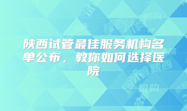 陕西试管最佳服务机构名单公布，教你如何选择医院