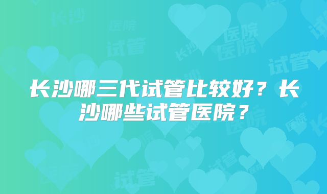 长沙哪三代试管比较好？长沙哪些试管医院？