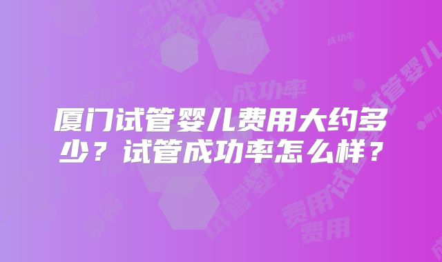 厦门试管婴儿费用大约多少?试管成功率怎么样?