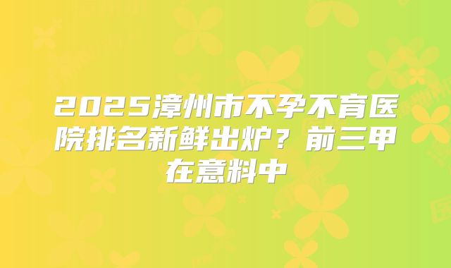 2025漳州市不孕不育医院排名新鲜出炉？前三甲在意料中