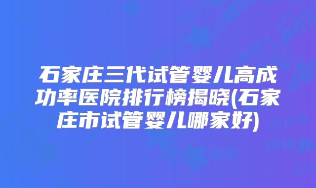 石家庄三代试管婴儿高成功率医院排行榜揭晓(石家庄市试管婴儿哪家好)