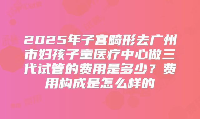 2025年子宫畸形去广州市妇孩子童医疗中心做三代试管的费用是多少？费用构成是怎么样的