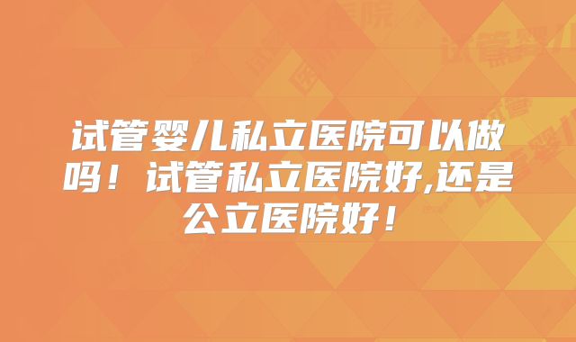 试管婴儿私立医院可以做吗!试管私立医院好,还是公立医院好!