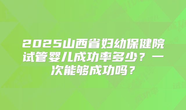 2025山西省妇幼保健院试管婴儿成功率多少?一次能够成功吗?