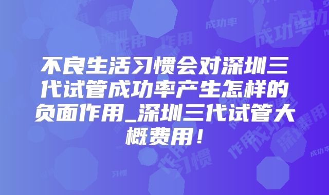 不良生活习惯会对深圳三代试管成功率产生怎样的负面作用_深圳三代试管大概费用！