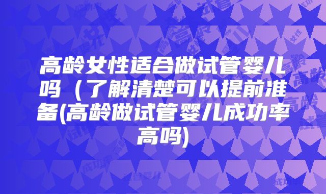 高龄女性适合做试管婴儿吗(了解清楚可以提前准备(高龄做试管婴儿成功率高吗)