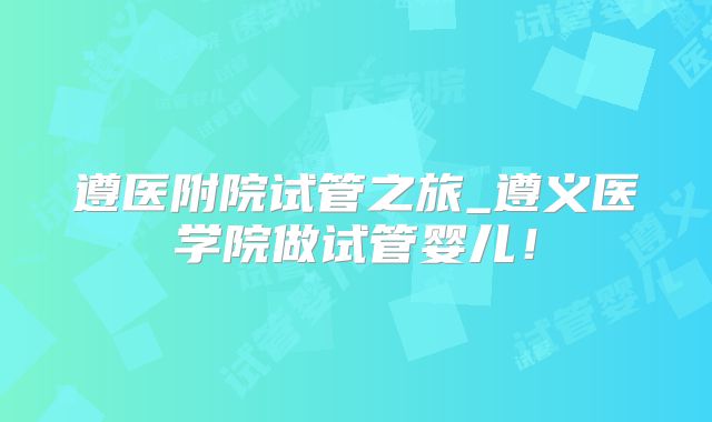 遵医附院试管之旅_遵义医学院做试管婴儿！